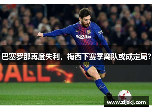 巴塞罗那再度失利，梅西下赛季离队或成定局？