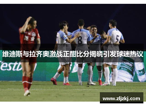 维迪斯与拉齐奥激战正酣比分揭晓引发球迷热议