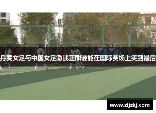 丹麦女足与中国女足激战正酣谁能在国际赛场上笑到最后